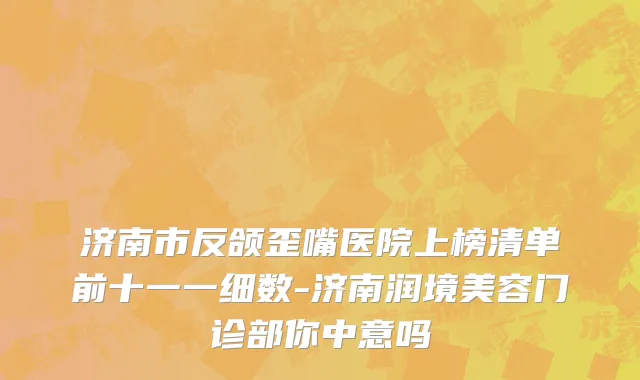 济南市反颌歪嘴医院上榜清单前十一一细数-济南润境美容门诊部你中意吗