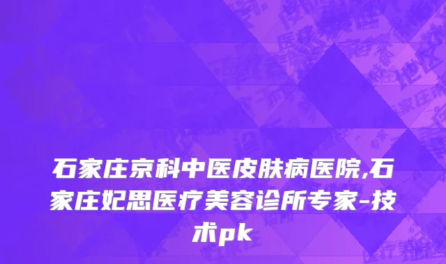 石家庄京科中医皮肤病医院,石家庄妃思医疗美容诊所专家-技术pk