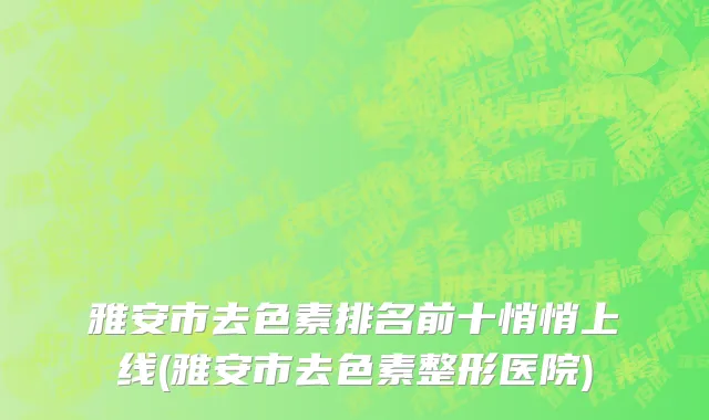 雅安市去色素排名前十悄悄上线(雅安市去色素整形医院)