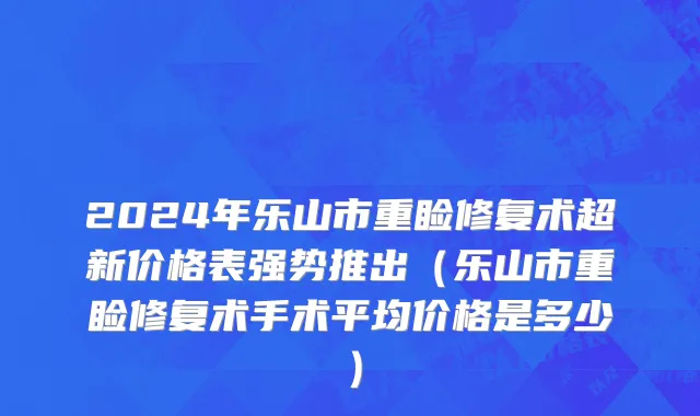 2024年乐山市重睑修复术超新价格表强势推出（乐山市重睑修复术手术平均价格是多少）