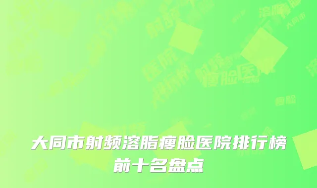 大同市射频溶脂瘦脸医院排行榜前十名盘点