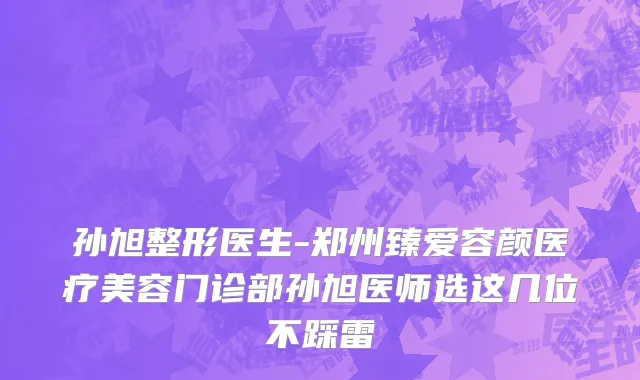 孙旭整形医生-郑州臻爱容颜医疗美容门诊部孙旭医师选这几位不踩雷