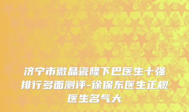 济宁市微晶瓷隆下巴医生十强排行多面测评-徐保东医生正规医生名气大