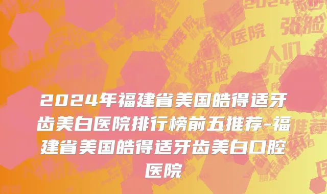 2024年福建省美国皓得适牙齿美白医院排行榜前五推荐-福建省美国皓得适牙齿美白口腔医院