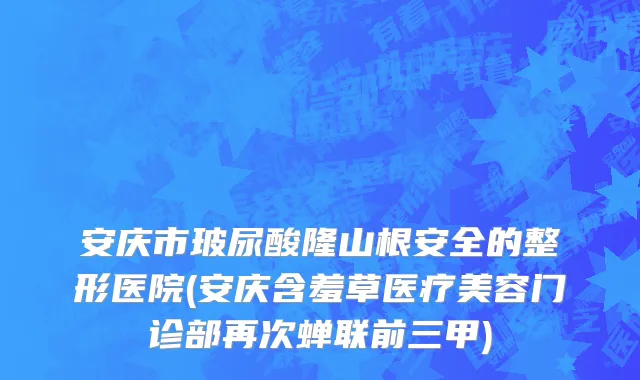 安庆市玻尿酸隆山根安全的整形医院(安庆含羞草医疗美容门诊部再次蝉联前三甲)