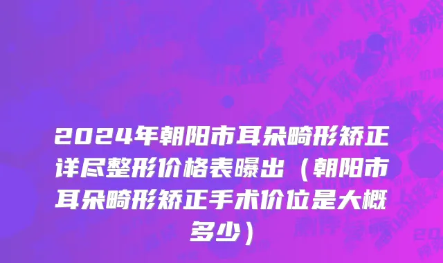 2024年朝阳市耳朵畸形矫正详尽整形价格表曝出（朝阳市耳朵畸形矫正手术价位是大概多少）