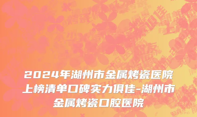 2024年湖州市金属烤瓷医院上榜清单口碑实力俱佳-湖州市金属烤瓷口腔医院