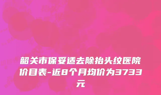 韶关市保妥适去除抬头纹医院价目表-近8个月均价为3733元