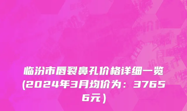 临汾市唇裂鼻孔价格详细一览(2024年3月均价为：37656元）