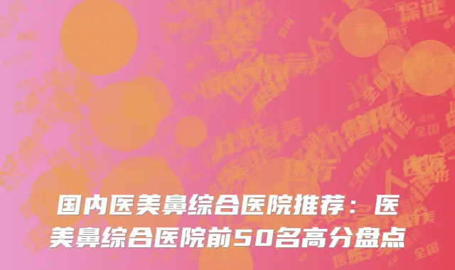 国内医美鼻综合医院推荐：医美鼻综合医院前50名高分盘点
