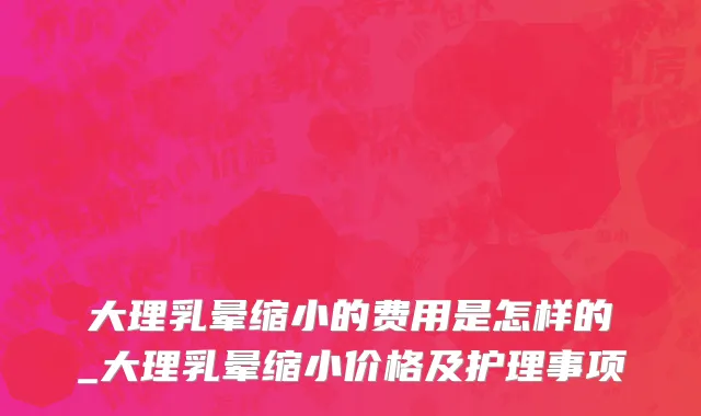 大理乳晕缩小的费用是怎样的_大理乳晕缩小价格及护理事项