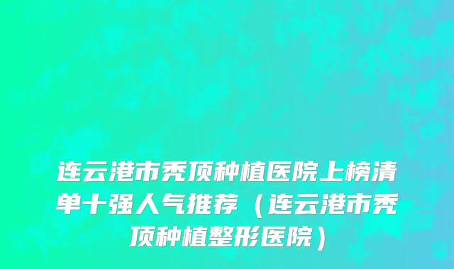 连云港市秃顶种植医院上榜清单十强人气推荐（连云港市秃顶种植整形医院）