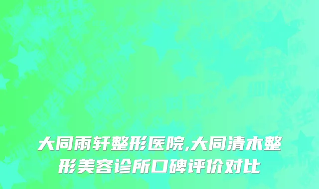 大同雨轩整形医院,大同清木整形美容诊所口碑评价对比