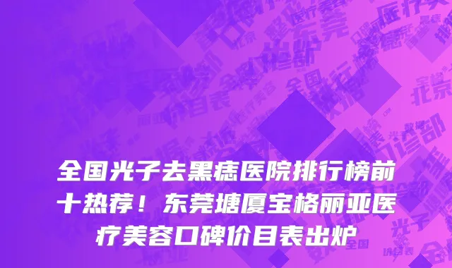 全国光子去黑痣医院排行榜前十热荐！东莞塘厦宝格丽亚医疗美容口碑价目表出炉