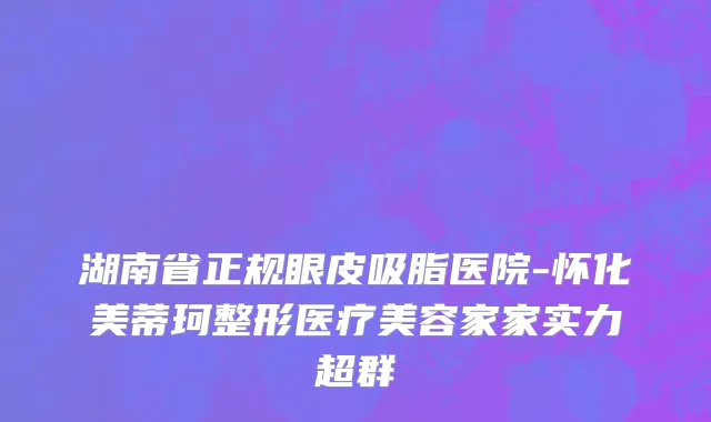 湖南省正规眼皮吸脂医院-怀化美蒂珂整形医疗美容家家实力超群