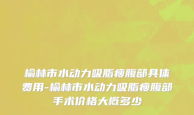 榆林市水动力吸脂瘦腹部具体费用-榆林市水动力吸脂瘦腹部手术价格大概多少