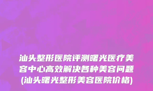 汕头整形医院评测曙光医疗美容中心高效解决各种美容问题(汕头曙光整形美容医院价格)