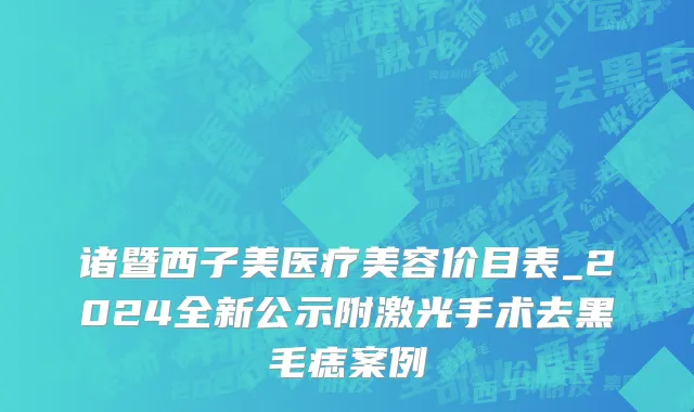 诸暨西子美医疗美容价目表_2024全新公示附激光手术去黑毛痣案例