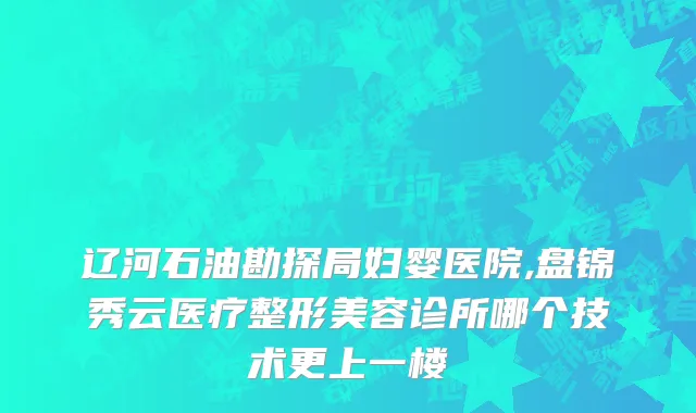 辽河石油勘探局妇婴医院,盘锦秀云医疗整形美容诊所哪个技术更上一楼