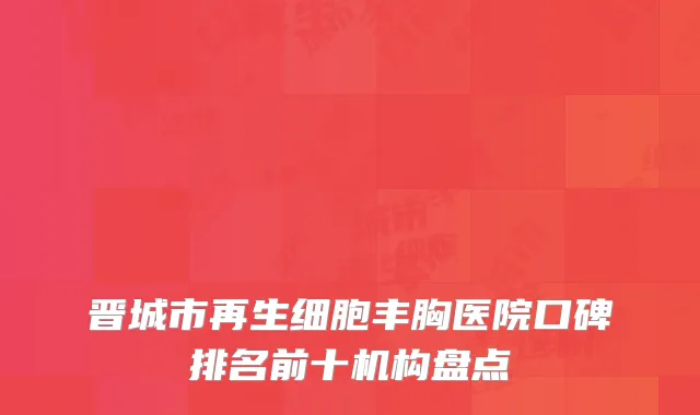 晋城市再生细胞丰胸医院口碑排名前十机构盘点