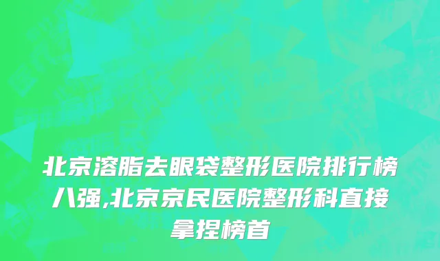 北京溶脂去眼袋整形医院排行榜八强,北京京民医院整形科直接拿捏榜首