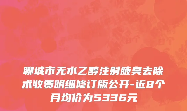 聊城市无水乙醇注射腋臭去除术收费明细修订版公开-近8个月均价为5336元