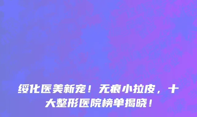 绥化医美新宠！无痕小拉皮，十大整形医院榜单揭晓！