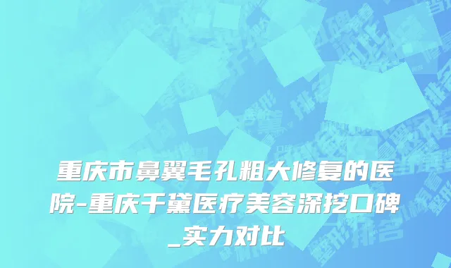 重庆市鼻翼毛孔粗大修复的医院-重庆千黛医疗美容深挖口碑_实力对比