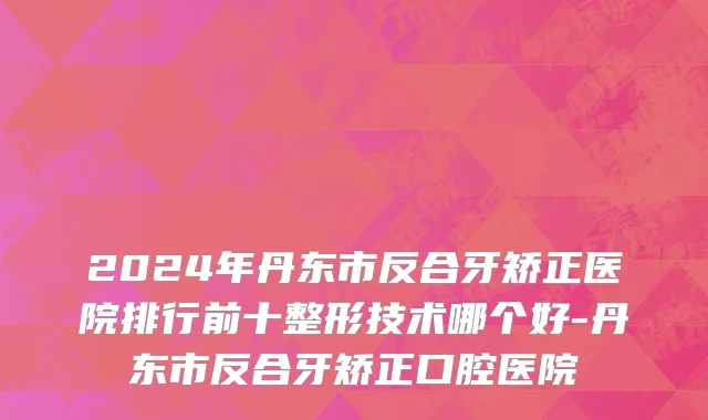 2024年丹东市反合牙矫正医院排行前十整形技术哪个好-丹东市反合牙矫正口腔医院