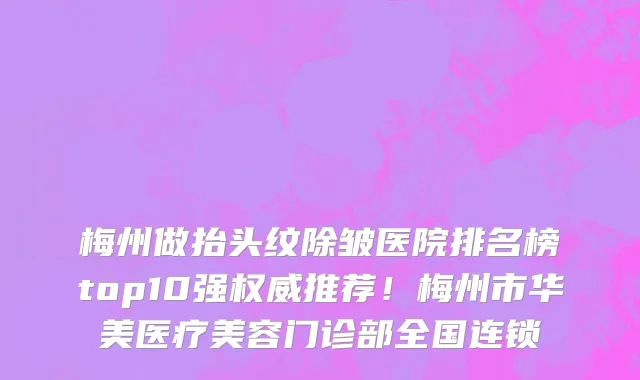梅州做抬头纹除皱医院排名榜top10强权威推荐!梅州市华美医疗美容门诊部全国连锁