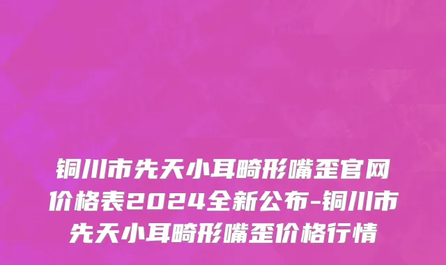 铜川市先天小耳畸形嘴歪官网价格表2024全新公布-铜川市先天小耳畸形嘴歪价格行情