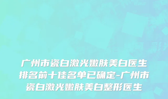 广州市瓷白激光嫩肤美白医生排名前十佳名单已确定-广州市瓷白激光嫩肤美白整形医生