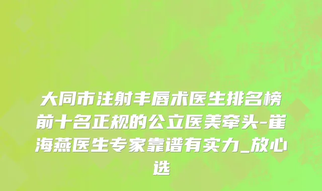 大同市注射丰唇术医生排名榜前十名正规的公立医美牵头-崔海燕医生专家靠谱有实力_放心选