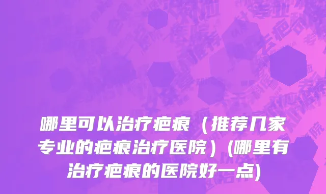 哪里可以治疗疤痕（推荐几家专业的疤痕治疗医院）(哪里有治疗疤痕的医院好一点)