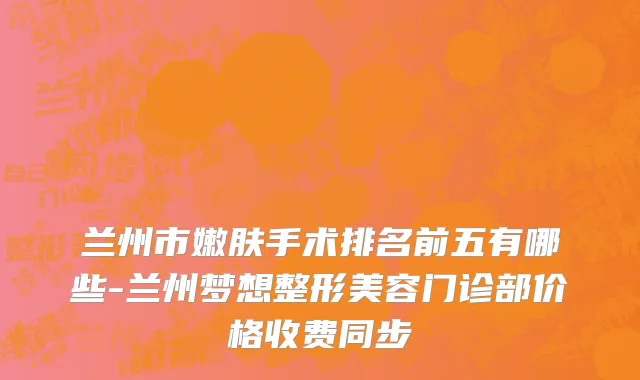 兰州市嫩肤手术排名前五有哪些-兰州梦想整形美容门诊部价格收费同步