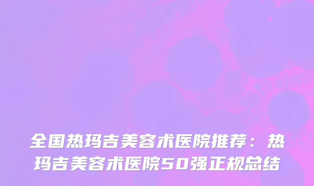 全国热玛吉美容术医院推荐：热玛吉美容术医院50强正规总结
