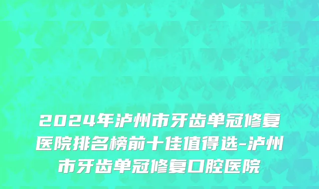 2024年泸州市牙齿单冠修复医院排名榜前十佳值得选-泸州市牙齿单冠修复口腔医院
