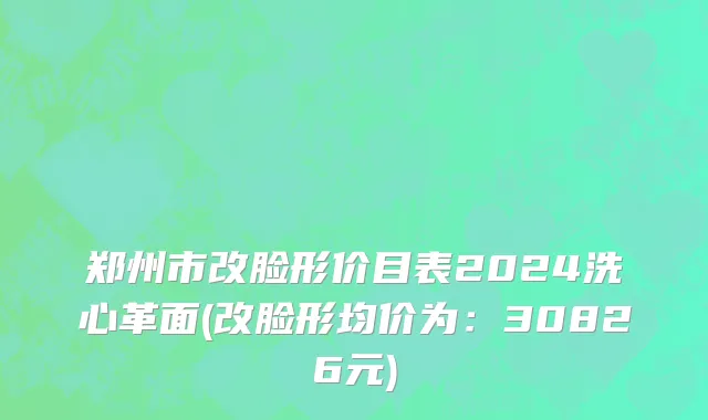 郑州市改脸形价目表2024洗心革面(改脸形均价为：30826元)