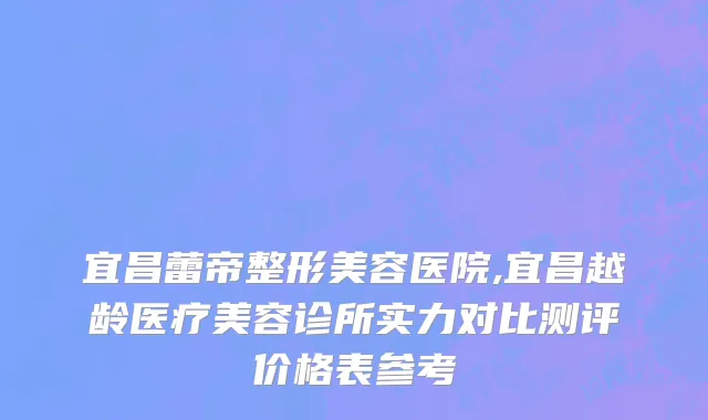 宜昌蕾帝整形美容医院,宜昌越龄医疗美容诊所实力对比测评价格表参考