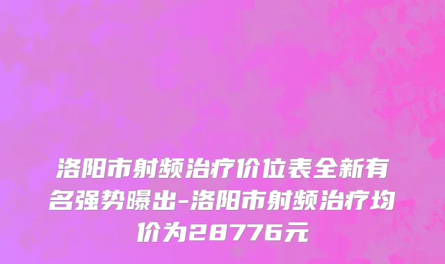 洛阳市射频治疗价位表全新有名强势曝出-洛阳市射频治疗均价为28776元