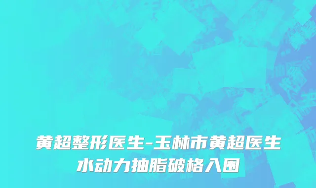 黄超整形医生-玉林市黄超医生水动力抽脂破格入围