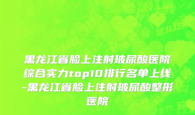黑龙江省脸上注射玻尿酸医院综合实力top10排行名单上线-黑龙江省脸上注射玻尿酸整形医院