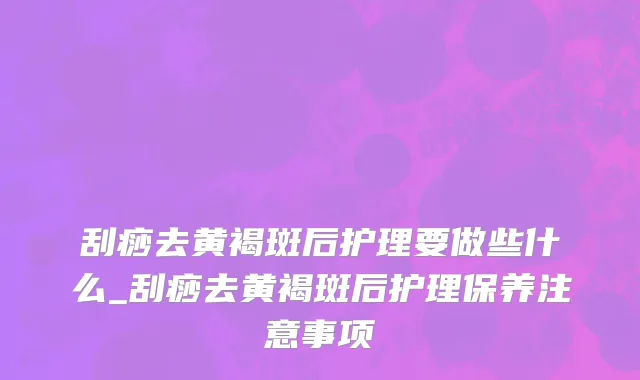 刮痧去黄褐斑后护理要做些什么_刮痧去黄褐斑后护理保养注意事项