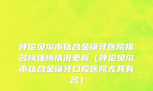 呼伦贝尔市钛合金镶牙医院排名榜强榜情况更新（呼伦贝尔市钛合金镶牙口腔医院尤其有名）