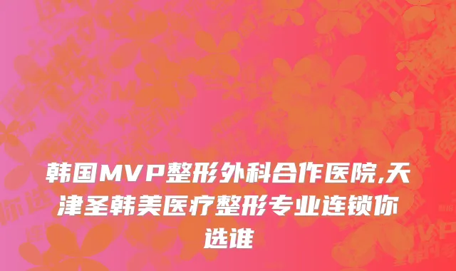 韩国MVP整形外科合作医院,天津圣韩美医疗整形专业连锁你选谁