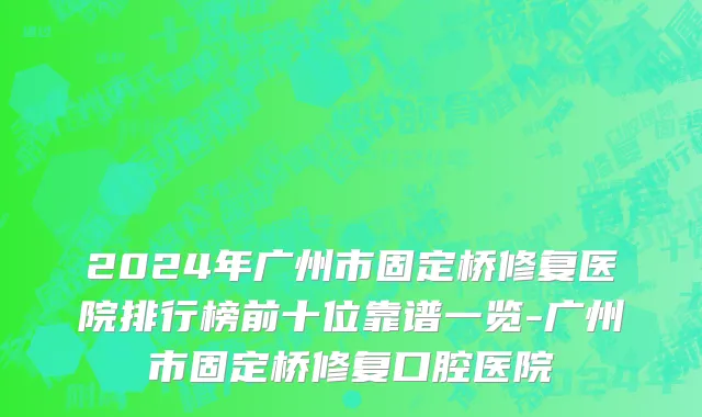 2024年广州市固定桥修复医院排行榜前十位靠谱一览-广州市固定桥修复口腔医院