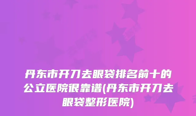 丹东市开刀去眼袋排名前十的公立医院很靠谱(丹东市开刀去眼袋整形医院)