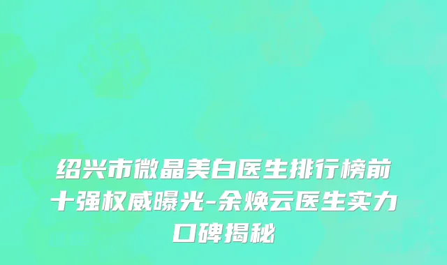 绍兴市微晶美白医生排行榜前十强权威曝光-余焕云医生实力口碑揭秘