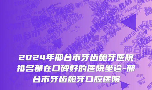 2024年邢台市牙齿龅牙医院排名都在口碑好的医院坐诊-邢台市牙齿龅牙口腔医院