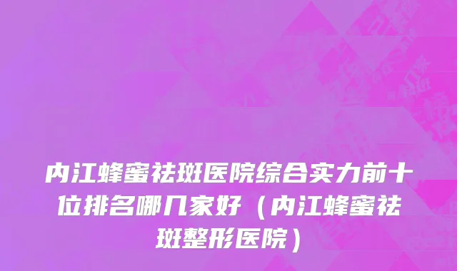 内江蜂蜜祛斑医院综合实力前十位排名哪几家好(内江蜂蜜祛斑整形医院)